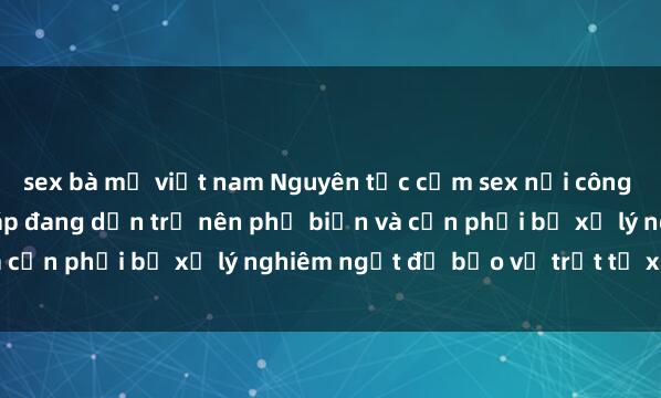 sex bà mẹ việt nam Nguyên tắc cấm sex nơi công cộng: Hành vi phạm pháp đang dần trở nên phổ biến và cần phải bị xử lý nghiêm ngặt để bảo vệ trật tự xã hội.