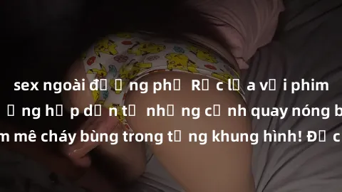 sex ngoài đường phố Rực lửa với phim sex châu Âu: Ấn tượng hấp dẫn từ những cảnh quay nóng bỏng, đam mê cháy bùng trong từng khung hình! Đặc sóng cho điện ảnh người lớn!