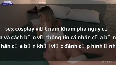 sex cosplay việt nam Khám phá nguy cơ của sex camera ẩn và cách bảo vệ thông tin cá nhân của bạn khỏi việc đánh cắp hình ảnh bí mật