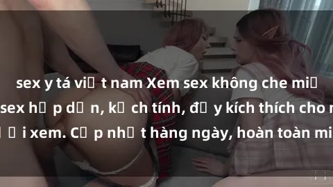 sex y tá việt nam Xem sex không che miễn phí - Những clip sex hấp dẫn, kịch tính, đầy kích thích cho người xem. Cập nhật hàng ngày, hoàn toàn miễn phí, độ phân giải cao.