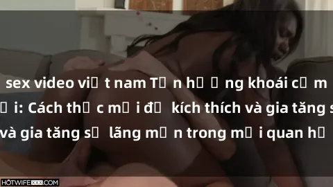 sex video việt nam Tận hưởng khoái cảm với sex ngoài trời: Cách thức mới để kích thích và gia tăng sự lãng mạn trong mối quan hệ của bạn!