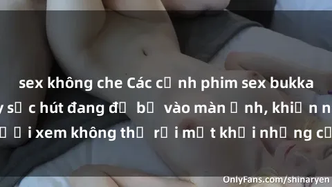 sex không che Các cảnh phim sex bukkake hấp dẫn và đầy sức hút đang đổ bộ vào màn ảnh, khiến người xem không thể rời mắt khỏi những cảnh quay đầy kích thích.
