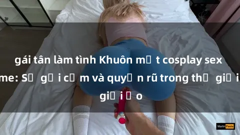 gái tân làm tình Khuôn mặt cosplay sex anime: Sự gợi cảm và quyến rũ trong thế giới ảo