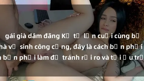 gái già dâm đãng Kể từ lần cuối cùng bạn thực hành sex nhà vệ sinh công cộng, đây là cách bạn phải làm để tránh rủi ro và tối ưu trải nghiệm.
