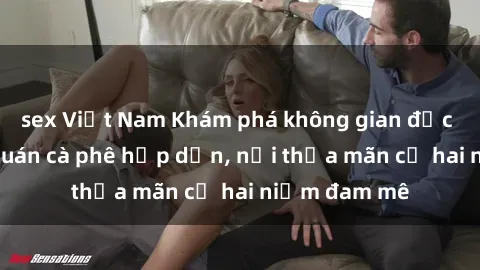 sex Việt Nam Khám phá không gian độc đáo tại sex quán cà phê hấp dẫn, nơi thỏa mãn cả hai niềm đam mê