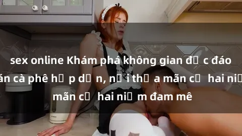sex online Khám phá không gian độc đáo tại sex quán cà phê hấp dẫn, nơi thỏa mãn cả hai niềm đam mê