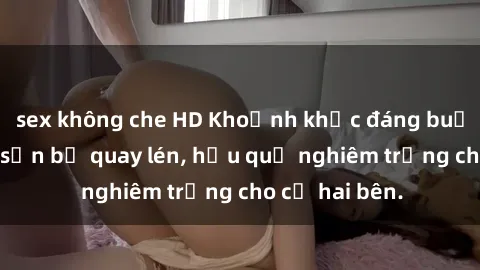 sex không che HD Khoảnh khắc đáng buồn: Sex khách sạn bị quay lén, hậu quả nghiêm trọng cho cả hai bên.