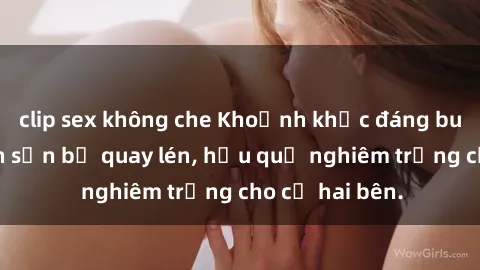 clip sex không che Khoảnh khắc đáng buồn: Sex khách sạn bị quay lén, hậu quả nghiêm trọng cho cả hai bên.