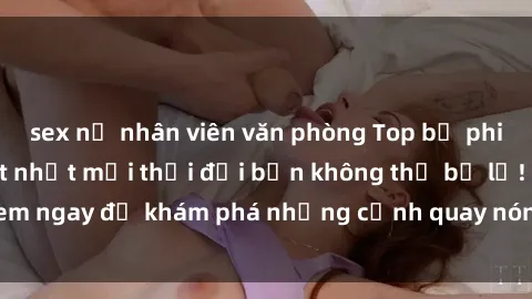 sex nữ nhân viên văn phòng Top bộ phim sex Hàn Quốc hot nhất mọi thời đại bạn không thể bỏ lỡ! Xem ngay để khám phá những cảnh quay nóng bỏng, đầy nghẹt thở!