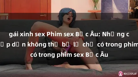 gái xinh sex Phim sex Bắc Âu: Những cảnh nóng hấp dẫn không thể bỏ lỡ chỉ có trong phim sex Bắc Âu