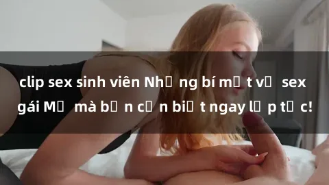 clip sex sinh viên Những bí mật về sex gái Mỹ mà bạn cần biết ngay lập tức!