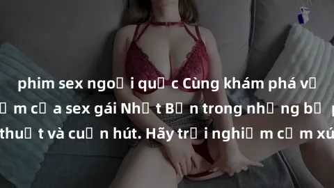 phim sex ngoại quốc Cùng khám phá vẻ đẹp và sức gợi cảm của sex gái Nhật Bản trong những bộ phim đầy nghệ thuật và cuốn hút. Hãy trải nghiệm cảm xúc đầy mới mẻ và sống động từ những cảnh quay tinh tế 
