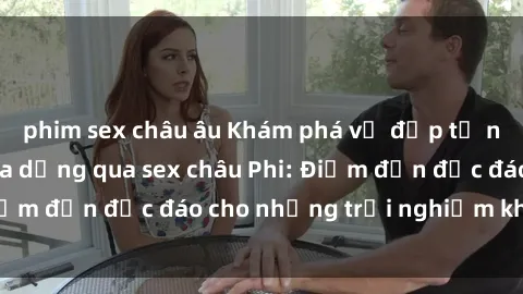 phim sex châu âu Khám phá vẻ đẹp tự nhiên và văn hóa đa dạng qua sex châu Phi: Điểm đến độc đáo cho những trải nghiệm khó quên