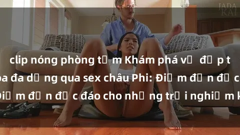 clip nóng phòng tắm Khám phá vẻ đẹp tự nhiên và văn hóa đa dạng qua sex châu Phi: Điểm đến độc đáo cho những trải nghiệm khó quên