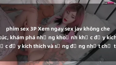 phim sex 3P Xem ngay sex jav không che để thỏa mãn cảm xúc, khám phá những khoảnh khắc đầy kích thích và sống động nhất chỉ trong click!