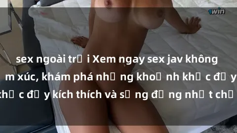 sex ngoài trời Xem ngay sex jav không che để thỏa mãn cảm xúc, khám phá những khoảnh khắc đầy kích thích và sống động nhất chỉ trong click!