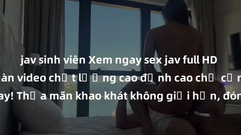 jav sinh viên Xem ngay sex jav full HD miễn phí - Hàng ngàn video chất lượng cao đỉnh cao chỉ cần click vào ngay! Thỏa mãn khao khát không giới hạn, đón chờ những trải nghiệm mới lạ!