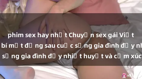 phim sex hay nhất Chuyện sex gái Việt có chồng: Những bí mật đằng sau cuộc sống gia đình đầy nhiệt huyết và cảm xúc