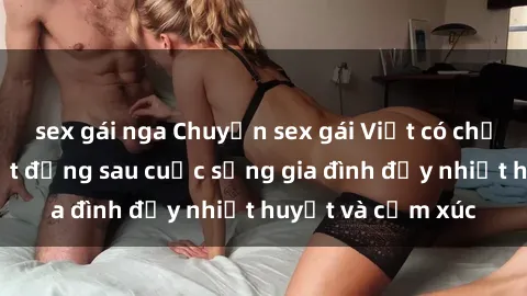 sex gái nga Chuyện sex gái Việt có chồng: Những bí mật đằng sau cuộc sống gia đình đầy nhiệt huyết và cảm xúc