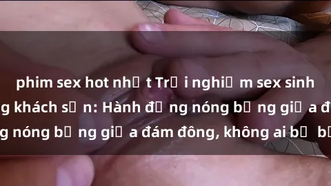 phim sex hot nhất Trải nghiệm sex sinh viên sôi động trong khách sạn: Hành động nóng bỏng giữa đám đông, không ai bị bỏ lỡ