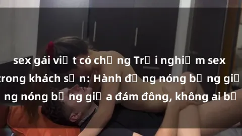 sex gái việt có chồng Trải nghiệm sex sinh viên sôi động trong khách sạn: Hành động nóng bỏng giữa đám đông, không ai bị bỏ lỡ