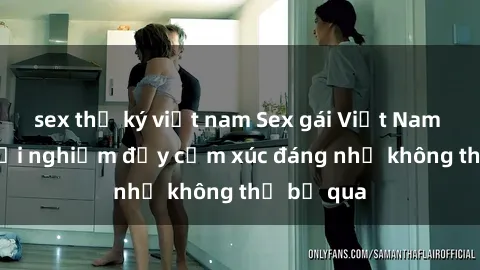 sex thư ký việt nam Sex gái Việt Nam có con: Trải nghiệm đầy cảm xúc đáng nhớ không thể bỏ qua
