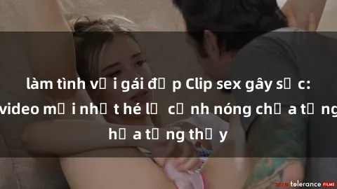 làm tình với gái đẹp Clip sex gây sốc: Loạt video mới nhất hé lộ cảnh nóng chưa từng thấy
