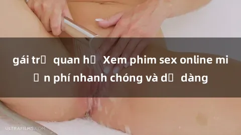 gái trẻ quan hệ Xem phim sex online miễn phí nhanh chóng và dễ dàng