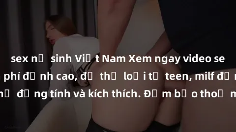 sex nữ sinh Việt Nam Xem ngay video sex không che miễn phí đỉnh cao, đủ thể loại từ teen, milf đến các cảnh quan hệ đồng tính và kích thích. Đảm bảo thoả mãn mọi khả năng kích thích của bạn!