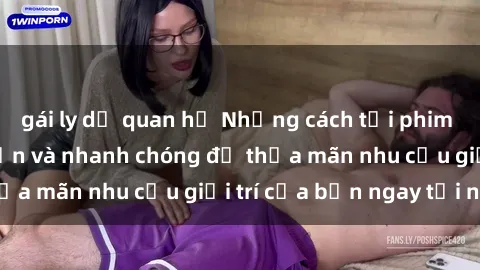 gái ly dị quan hệ Những cách tải phim sex về máy đơn giản và nhanh chóng để thỏa mãn nhu cầu giải trí của bạn ngay tại nhà
