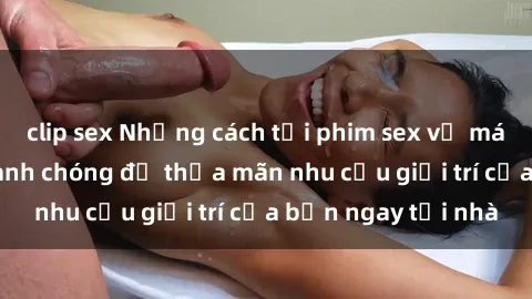 clip sex Những cách tải phim sex về máy đơn giản và nhanh chóng để thỏa mãn nhu cầu giải trí của bạn ngay tại nhà