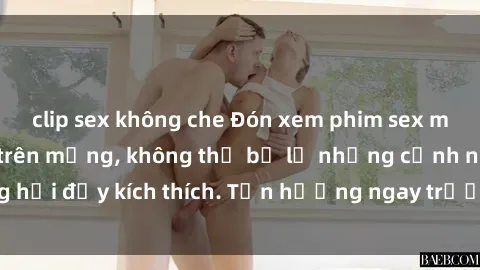 clip sex không che Đón xem phim sex mới nhất đang hot trên mạng, không thể bỏ lỡ những cảnh nóng hổi đầy kích thích. Tận hưởng ngay trước khi bị xoá chóng mặt!