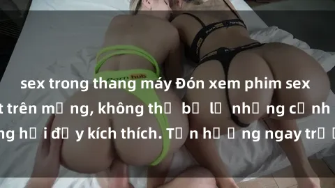 sex trong thang máy Đón xem phim sex mới nhất đang hot trên mạng, không thể bỏ lỡ những cảnh nóng hổi đầy kích thích. Tận hưởng ngay trước khi bị xoá chóng mặt!