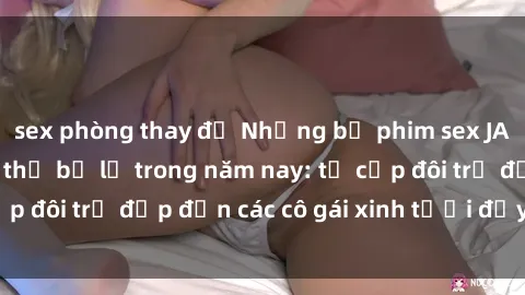 sex phòng thay đồ Những bộ phim sex JAV hot nhất không thể bỏ lỡ trong năm nay: từ cặp đôi trẻ đẹp đến các cô gái xinh tươi đầy sức hút.