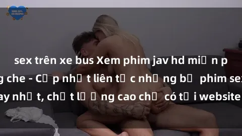sex trên xe bus Xem phim jav hd miễn phí đỉnh cao không che - Cập nhật liên tục những bộ phim sex hay nhất, chất lượng cao chỉ có tại website chuyên nghiệp hàng đầu.