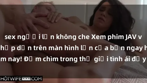 sex người lớn không che Xem phim JAV vietsub mới nhất và hấp dẫn trên màn hình lớn của bạn ngay hôm nay! Đắm chìm trong thế giới tình ái đầy nóng bỏng và kích thích.