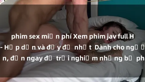 phim sex miễn phí Xem phim jav full HD online miễn phí - Hấp dẫn và đầy đủ nhất  Dành cho người lớn, đến ngay để trải nghiệm những bộ phim hấp dẫn và hấp dẫn.