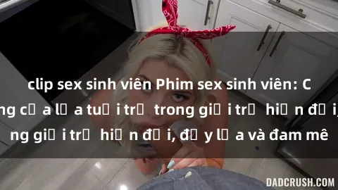 clip sex sinh viên Phim sex sinh viên: Câu chuyện nóng bỏng của lứa tuổi trẻ trong giới trẻ hiện đại, đầy lửa và đam mê