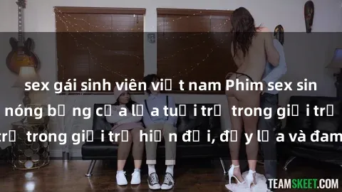 sex gái sinh viên việt nam Phim sex sinh viên: Câu chuyện nóng bỏng của lứa tuổi trẻ trong giới trẻ hiện đại, đầy lửa và đam mê