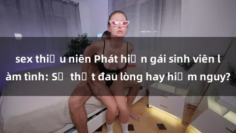 sex thiếu niên Phát hiện gái sinh viên làm tình: Sự thật đau lòng hay hiểm nguy?