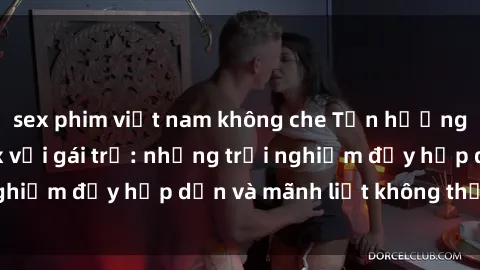 sex phim việt nam không che Tận hưởng niềm vui của sex với gái trẻ: những trải nghiệm đầy hấp dẫn và mãnh liệt không thể bỏ lỡ