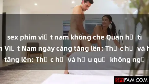 sex phim việt nam không che Quan hệ tình dục của nữ sinh Việt Nam ngày càng tăng lên: Thực hư và hậu quả không ngờ