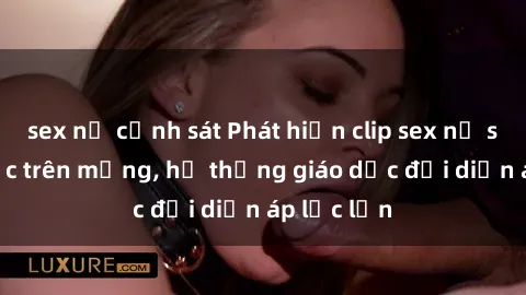 sex nữ cảnh sát Phát hiện clip sex nữ sinh gây sốc trên mạng, hệ thống giáo dục đối diện áp lực lớn