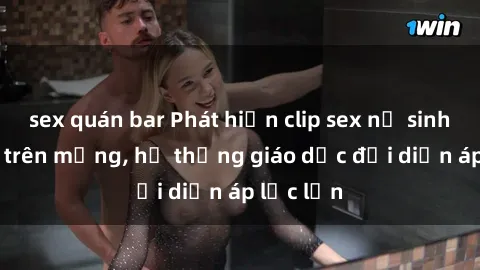 sex quán bar Phát hiện clip sex nữ sinh gây sốc trên mạng, hệ thống giáo dục đối diện áp lực lớn