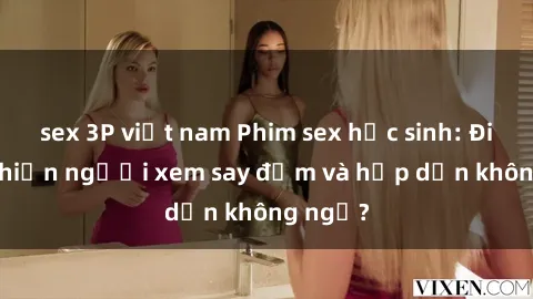 sex 3P việt nam Phim sex học sinh: Điều gì khiến người xem say đắm và hấp dẫn không ngờ?