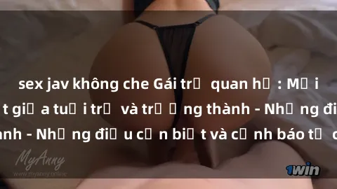 sex jav không che Gái trẻ quan hệ: Mối quan hệ khác biệt giữa tuổi trẻ và trưởng thành - Những điều cần biết và cảnh báo từ chuyên gia