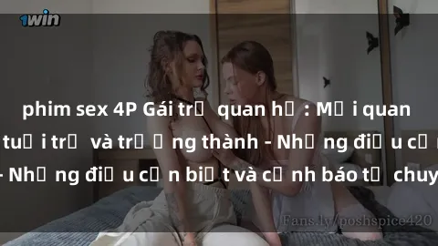phim sex 4P Gái trẻ quan hệ: Mối quan hệ khác biệt giữa tuổi trẻ và trưởng thành - Những điều cần biết và cảnh báo từ chuyên gia