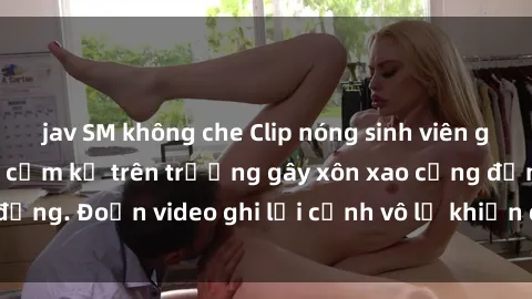 jav SM không che Clip nóng sinh viên gây sốc: Hành động cấm kỵ trên trường gây xôn xao cộng đồng. Đoạn video ghi lại cảnh vô lễ khiến dư luận bức xúc.