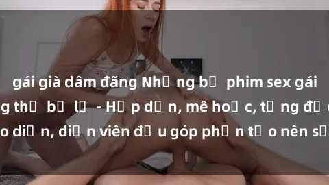 gái già dâm đãng Những bộ phim sex gái già đỉnh cao không thể bỏ lỡ - Hấp dẫn, mê hoặc, từng đạo diễn, diễn viên đều góp phần tạo nên sự hấp dẫn, kích thích.