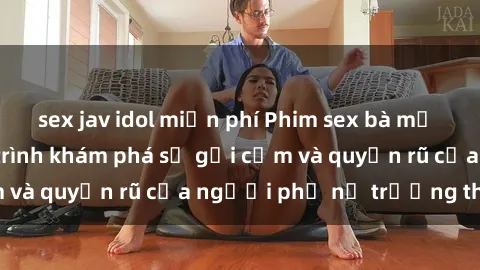 sex jav idol miễn phí Phim sex bà mẹ nóng bỏng: Hành trình khám phá sự gợi cảm và quyến rũ của người phụ nữ trưởng thành.